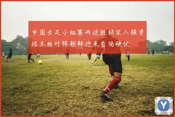 中国女足小组赛两连胜锁定八强资格末轮对阵朝鲜迎来首场硬仗