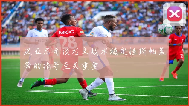 皮亚尼奇谈尤文战术稳定性斯帕莱蒂的指导至关重要