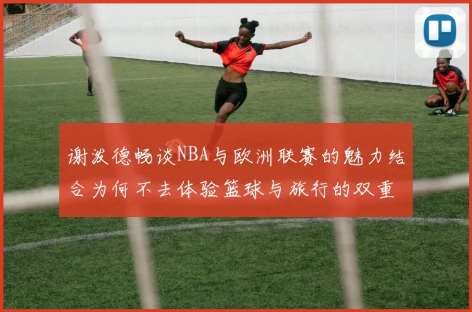 谢泼德畅谈NBA与欧洲联赛的魅力结合为何不去体验篮球与旅行的双重乐趣